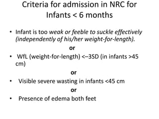Criteria for admission in NRC for
Infants < 6 months
• Infant is too weak or feeble to suckle effectively
(independently of his/her weight-for-length).
or
• WfL (weight-for-length) <–3SD (in infants >45
cm)
or
• Visible severe wasting in infants <45 cm
or
• Presence of edema both feet
 