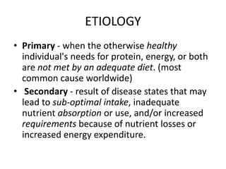 ETIOLOGY
• Primary - when the otherwise healthy
individual's needs for protein, energy, or both
are not met by an adequate diet. (most
common cause worldwide)
• Secondary - result of disease states that may
lead to sub-optimal intake, inadequate
nutrient absorption or use, and/or increased
requirements because of nutrient losses or
increased energy expenditure.
 