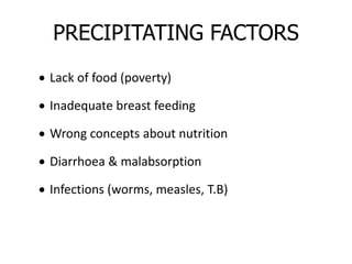 PRECIPITATING FACTORS
 Lack of food (poverty)
 Inadequate breast feeding
 Wrong concepts about nutrition
 Diarrhoea & malabsorption
 Infections (worms, measles, T.B)
 