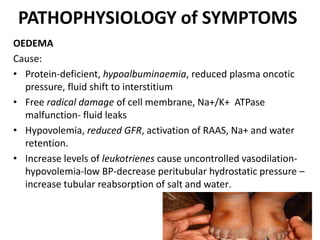 PATHOPHYSIOLOGY of SYMPTOMS
OEDEMA
Cause:
• Protein-deficient, hypoalbuminaemia, reduced plasma oncotic
pressure, fluid shift to interstitium
• Free radical damage of cell membrane, Na+/K+ ATPase
malfunction- fluid leaks
• Hypovolemia, reduced GFR, activation of RAAS, Na+ and water
retention.
• Increase levels of leukotrienes cause uncontrolled vasodilation-
hypovolemia-low BP-decrease peritubular hydrostatic pressure –
increase tubular reabsorption of salt and water.
 