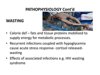 PATHOPHYSIOLOGY Cont’d
WASTING
• Calorie def – fats and tissue proteins mobilized to
supply energy for metabolic processes.
• Recurrent infections coupled with hypoglycemia
cause acute stress response- cortisol released-
wasting
• Effects of associated infections e.g. HIV wasting
syndrome
 