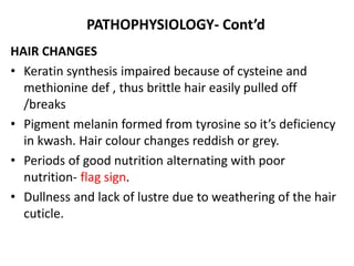 PATHOPHYSIOLOGY- Cont’d
HAIR CHANGES
• Keratin synthesis impaired because of cysteine and
methionine def , thus brittle hair easily pulled off
/breaks
• Pigment melanin formed from tyrosine so it’s deficiency
in kwash. Hair colour changes reddish or grey.
• Periods of good nutrition alternating with poor
nutrition- flag sign.
• Dullness and lack of lustre due to weathering of the hair
cuticle.
 