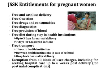 – Free and cashless delivery
– Free C-section
– Free drugs and consumables
– Free diagnostics
– Free provision of blood
– Free diet during stay in health institutions
Up to 3 days for normal delivery
7 days for Caesarean sections
– Free transport
 Home to health institution
Between health institutions in case of referral
Drop back home after delivery
– Exemption from all kinds of user charges, including for
seeking hospital care up to 6 weeks post delivery (for
post natal complications)
 