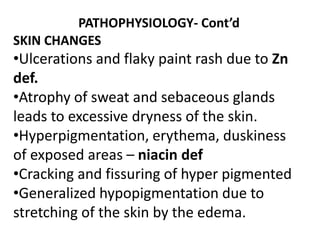 PATHOPHYSIOLOGY- Cont’d
SKIN CHANGES
•Ulcerations and flaky paint rash due to Zn
def.
•Atrophy of sweat and sebaceous glands
leads to excessive dryness of the skin.
•Hyperpigmentation, erythema, duskiness
of exposed areas – niacin def
•Cracking and fissuring of hyper pigmented
•Generalized hypopigmentation due to
stretching of the skin by the edema.
 