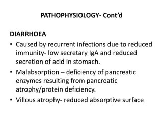 PATHOPHYSIOLOGY- Cont’d
DIARRHOEA
• Caused by recurrent infections due to reduced
immunity- low secretary IgA and reduced
secretion of acid in stomach.
• Malabsorption – deficiency of pancreatic
enzymes resulting from pancreatic
atrophy/protein deficiency.
• Villous atrophy- reduced absorptive surface
 