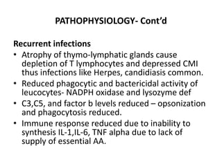 PATHOPHYSIOLOGY- Cont’d
Recurrent infections
• Atrophy of thymo-lymphatic glands cause
depletion of T lymphocytes and depressed CMI
thus infections like Herpes, candidiasis common.
• Reduced phagocytic and bactericidal activity of
leucocytes- NADPH oxidase and lysozyme def
• C3,C5, and factor b levels reduced – opsonization
and phagocytosis reduced.
• Immune response reduced due to inability to
synthesis IL-1,IL-6, TNF alpha due to lack of
supply of essential AA.
 