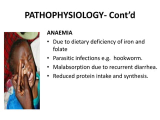 PATHOPHYSIOLOGY- Cont’d
ANAEMIA
• Due to dietary deficiency of iron and
folate
• Parasitic infections e.g. hookworm.
• Malabsorption due to recurrent diarrhea.
• Reduced protein intake and synthesis.
 