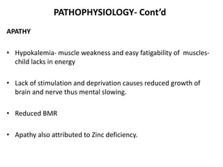 PATHOPHYSIOLOGY- Cont’d
APATHY
• Hypokalemia- muscle weakness and easy fatigability of muscles-
child lacks in energy
• Lack of stimulation and deprivation causes reduced growth of
brain and nerve thus mental slowing.
• Reduced BMR
• Apathy also attributed to Zinc deficiency.
 