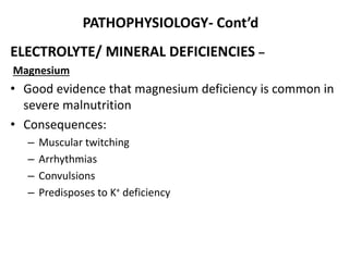 PATHOPHYSIOLOGY- Cont’d
ELECTROLYTE/ MINERAL DEFICIENCIES –
Magnesium
• Good evidence that magnesium deficiency is common in
severe malnutrition
• Consequences:
– Muscular twitching
– Arrhythmias
– Convulsions
– Predisposes to K+ deficiency
 