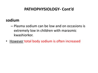 PATHOPHYSIOLOGY- Cont’d
sodium
– Plasma sodium can be low and on occasions is
extremely low in children with marasmic
kwashiorkor.
• However total body sodium is often increased
 