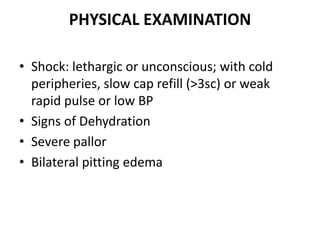 PHYSICAL EXAMINATION
• Shock: lethargic or unconscious; with cold
peripheries, slow cap refill (>3sc) or weak
rapid pulse or low BP
• Signs of Dehydration
• Severe pallor
• Bilateral pitting edema
 