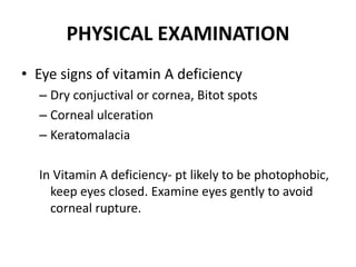 PHYSICAL EXAMINATION
• Eye signs of vitamin A deficiency
– Dry conjuctival or cornea, Bitot spots
– Corneal ulceration
– Keratomalacia
In Vitamin A deficiency- pt likely to be photophobic,
keep eyes closed. Examine eyes gently to avoid
corneal rupture.
 