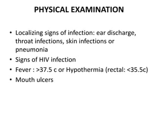 PHYSICAL EXAMINATION
• Localizing signs of infection: ear discharge,
throat infections, skin infections or
pneumonia
• Signs of HIV infection
• Fever : >37.5 c or Hypothermia (rectal: <35.5c)
• Mouth ulcers
 