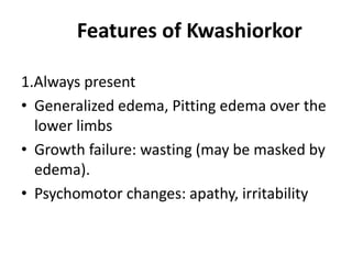 Features of Kwashiorkor
1.Always present
• Generalized edema, Pitting edema over the
lower limbs
• Growth failure: wasting (may be masked by
edema).
• Psychomotor changes: apathy, irritability
 
