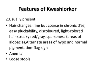 Features of Kwashiorkor
2.Usually present
• Hair changes: fine but coarse in chronic d’se,
easy pluckability, discoloured, light-colored
hair streaky red/gray, sparseness (areas of
alopecia),Alternate areas of hypo and normal
pigmentation-flag sign
• Anemia
• Loose stools
 