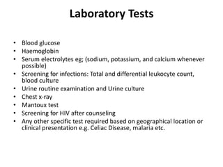 Laboratory Tests
• Blood glucose
• Haemoglobin
• Serum electrolytes eg; (sodium, potassium, and calcium whenever
possible)
• Screening for infections: Total and differential leukocyte count,
blood culture
• Urine routine examination and Urine culture
• Chest x-ray
• Mantoux test
• Screening for HIV after counseling
• Any other specific test required based on geographical location or
clinical presentation e.g. Celiac Disease, malaria etc.
 