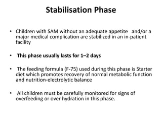 Stabilisation Phase
• Children with SAM without an adequate appetite and/or a
major medical complication are stabilized in an in-patient
facility
• This phase usually lasts for 1–2 days
• The feeding formula (F-75) used during this phase is Starter
diet which promotes recovery of normal metabolic function
and nutrition-electrolytic balance
• All children must be carefully monitored for signs of
overfeeding or over hydration in this phase.
 
