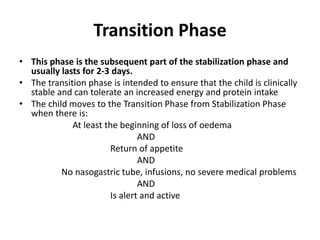 Transition Phase
• This phase is the subsequent part of the stabilization phase and
usually lasts for 2-3 days.
• The transition phase is intended to ensure that the child is clinically
stable and can tolerate an increased energy and protein intake
• The child moves to the Transition Phase from Stabilization Phase
when there is:
At least the beginning of loss of oedema
AND
Return of appetite
AND
No nasogastric tube, infusions, no severe medical problems
AND
Is alert and active
 