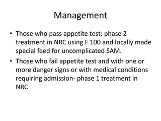Management
• Those who pass appetite test: phase 2
treatment in NRC using F 100 and locally made
special feed for uncomplicated SAM.
• Those who fail appetite test and with one or
more danger signs or with medical conditions
requiring admission- phase 1 treatment in
NRC
 