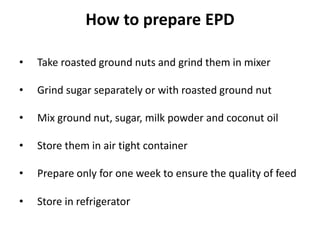 How to prepare EPD
• Take roasted ground nuts and grind them in mixer
• Grind sugar separately or with roasted ground nut
• Mix ground nut, sugar, milk powder and coconut oil
• Store them in air tight container
• Prepare only for one week to ensure the quality of feed
• Store in refrigerator
 
