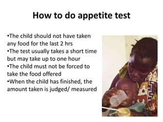 How to do appetite test
•The child should not have taken
any food for the last 2 hrs
•The test usually takes a short time
but may take up to one hour
•The child must not be forced to
take the food offered
•When the child has finished, the
amount taken is judged/ measured
 