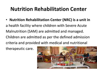 Nutrition Rehabilitation Center
• Nutrition Rehabilitation Center (NRC) is a unit in
a health facility where children with Severe Acute
Malnutrition (SAM) are admitted and managed.
Children are admitted as per the defined admission
criteria and provided with medical and nutritional
therapeutic care.
 