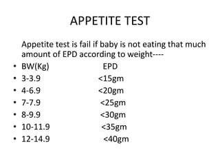 APPETITE TEST
Appetite test is fail if baby is not eating that much
amount of EPD according to weight----
• BW(Kg) EPD
• 3-3.9 <15gm
• 4-6.9 <20gm
• 7-7.9 <25gm
• 8-9.9 <30gm
• 10-11.9 <35gm
• 12-14.9 <40gm
 