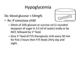 Hypoglycemia
Dx: blood glucose < 54mg%
• Rx: if conscious child
– 50mls of 10% glucose or sucrose sol (1 rounded
teaspoon of sugar in 3.5 tsf of water) orally or by
NGT, followed by 1st feed.
– Give 1st feed of F75 therapeutic milk every 30 min
for first 2 hours then F75 feeds 2hrly day and
night.
 