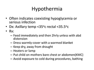 Hypothermia
• Often indicates coexisting hypoglycemia or
serious infection
• Dx: Axillary temp <35oc rectal <35.5oc
• Rx:
– Feed immediately and then 2hrly unless with abd
distension
– Dress warmly-cover with a warmed blanket
– Keep dry, away from draught
– Heaters or lamp
– Put child on mothers bare chest or abdomen(KMC)
– Avoid exposure to cold during procedures, bathing
 
