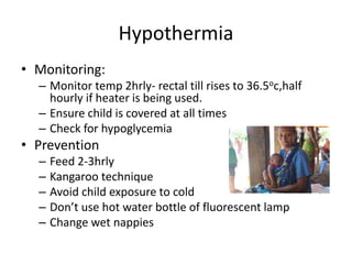 Hypothermia
• Monitoring:
– Monitor temp 2hrly- rectal till rises to 36.5oc,half
hourly if heater is being used.
– Ensure child is covered at all times
– Check for hypoglycemia
• Prevention
– Feed 2-3hrly
– Kangaroo technique
– Avoid child exposure to cold
– Don’t use hot water bottle of fluorescent lamp
– Change wet nappies
 
