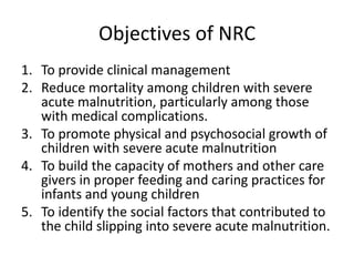 Objectives of NRC
1. To provide clinical management
2. Reduce mortality among children with severe
acute malnutrition, particularly among those
with medical complications.
3. To promote physical and psychosocial growth of
children with severe acute malnutrition
4. To build the capacity of mothers and other care
givers in proper feeding and caring practices for
infants and young children
5. To identify the social factors that contributed to
the child slipping into severe acute malnutrition.
 