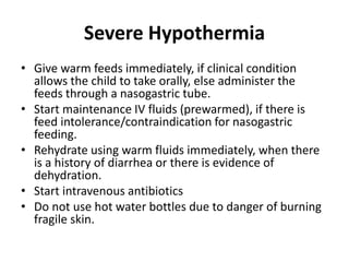 Severe Hypothermia
• Give warm feeds immediately, if clinical condition
allows the child to take orally, else administer the
feeds through a nasogastric tube.
• Start maintenance IV fluids (prewarmed), if there is
feed intolerance/contraindication for nasogastric
feeding.
• Rehydrate using warm fluids immediately, when there
is a history of diarrhea or there is evidence of
dehydration.
• Start intravenous antibiotics
• Do not use hot water bottles due to danger of burning
fragile skin.
 