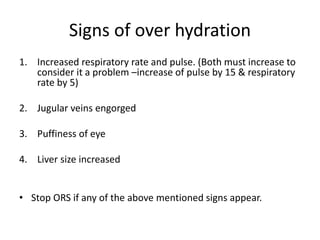 Signs of over hydration
1. Increased respiratory rate and pulse. (Both must increase to
consider it a problem –increase of pulse by 15 & respiratory
rate by 5)
2. Jugular veins engorged
3. Puffiness of eye
4. Liver size increased
• Stop ORS if any of the above mentioned signs appear.
 