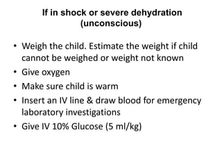 If in shock or severe dehydration
(unconscious)
• Weigh the child. Estimate the weight if child
cannot be weighed or weight not known
• Give oxygen
• Make sure child is warm
• Insert an IV line & draw blood for emergency
laboratory investigations
• Give IV 10% Glucose (5 ml/kg)
 