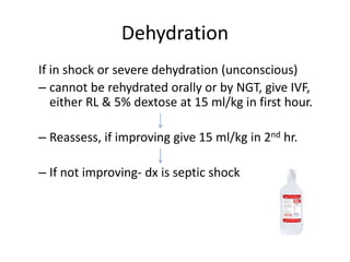 Dehydration
If in shock or severe dehydration (unconscious)
– cannot be rehydrated orally or by NGT, give IVF,
either RL & 5% dextose at 15 ml/kg in first hour.
– Reassess, if improving give 15 ml/kg in 2nd hr.
– If not improving- dx is septic shock
 
