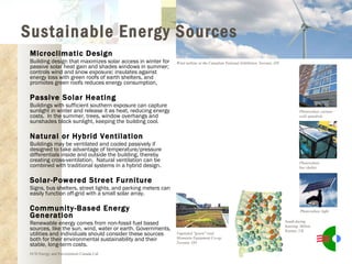 Microclimatic Design Building design that maximizes solar access in winter for passive solar heat gain and shades windows in summer; controls wind and snow exposure; insulates against energy loss with green roofs of earth shelters, and promotes green roofs reduces energy consumption,  Passive Solar Heating Buildings with sufficient southern exposure can capture sunlight in winter and release it as heat, reducing energy costs.  In the summer, trees, window overhangs and sunshades block sunlight, keeping the building cool. Natural or Hybrid Ventilation Buildings may be ventilated and cooled passively if designed to take advantage of temperature/pressure differentials inside and outside the building, thereby creating cross-ventilation.  Natural ventilation can be combined with traditional systems in a hybrid design. Solar-Powered Street Furniture Signs, bus shelters, street lights, and parking meters can easily function off-grid with a small solar array. Community-Based Energy Generation Renewable energy comes from non-fossil fuel based sources, like the sun, wind, water or earth. Governments, utilities and individuals should consider these sources both for their environmental sustainability and their stable, long-term costs. ECD Energy and Environment Canada Ltd. Wind turbine at the Canadian National Exhibition, Toronto, ON Photovoltaic curtain wall spandrels Photovoltaic bus shelter Photovoltaic light Vegetated "green" roof, Mountain Equipment Co-op, Toronto, ON South-facing housing, Milton Keynes, UK Sustainable Energy Sources 