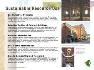 Eco-Industrial Synergies One company’s waste may be another company’s resource.  Encouraging regional economic exchange of by-products and energy leads to increased energy efficiency, reduces pollution, decreases waste volumes, and creates new market opportunities. Adaptive Re-Use of Existing Buildings New buildings consume approximately 50% of all materials produced.  Re-using existing structures, or salvaging their materials (such as brick, steel, timber, doors, fixtures, etc) conserves large quantities of resources and helps to preserve existing urban/cultural infrastructure. Recycled Material Use Tires, concrete, asphalt, fly-ash, carpet, ceiling tiles, and metal products can all be recycled for use in urban infrastructure such as roads.  Materials in open spaces, such as playground equipment and surfaces, benches, tables, bike racks and signs can be recycled, recyclable or re-usable. Sustainable Material Use The life cycles (or cradle-to-grave environmental effects) of materials should be considered in their selection.  Variations in the ways concrete, steel, timber, carpet, etc. are produced, materially composed, used, and disposed of strongly affect their environmental impact. On-site Composting and Recycling Niagara Region has a waste diversion goal of 65% by 2012.  For this goal to be realized, areas for the handling, storage and separation of recyclables should be commonplace, and composting should be a priority where food waste is being produced. Gooderham and Worts Distillery District, Toronto, ON ECD Energy and Environment Canada Ltd. Mountain Equipment Co-op, Toronto, ON.  Structure consists of salvaged timbers and fly-ash concrete. Sustainable Resource Use 