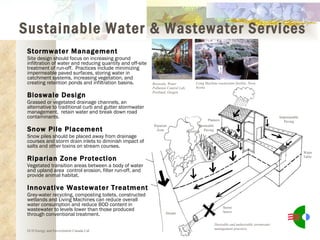 Stormwater Management Site design should focus on increasing ground infiltration of water and reducing quantity and off-site treatment of run-off.  Practices include minimizing impermeable paved surfaces, storing water in catchment systems, increasing vegetation, and creating retention ponds and infiltration basins. Bioswale Design Grassed or vegetated drainage channels, an alternative to traditional curb and gutter stormwater management,  retain water and break down road contaminants. Snow Pile Placement Snow piles should be placed away from drainage courses and storm drain inlets to diminish impact of salts and other toxins on stream courses. Riparian Zone Protection Vegetated transition areas between a body of water and upland area  control erosion, filter run-off, and provide animal habitat. Innovative Wastewater Treatment Grey-water recycling, composting toilets, constructed wetlands and Living Machines can reduce overall water consumption and reduce BOD content in wastewater to levels lower than those produced through conventional treatment. Bioswale, Water Pollution Control Lab, Portland, Oregon Lving Machine wastewater facility, Nova Scotia ECD Energy and Environment Canada Ltd. Sustainable Water & Wastewater Services Desirable and undesirable stormwater management practices Water Table Stream Storm Sewer Impermeable Paving Planters Permeable Paving Bioswale Riparian Zone 