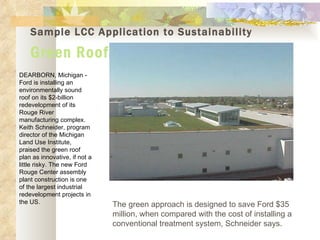 Sample LCC Application to Sustainability Green Roofs DEARBORN, Michigan - Ford is installing an environmentally sound roof on its $2-billion redevelopment of its Rouge River manufacturing complex. Keith Schneider, program director of the Michigan Land Use Institute, praised the green roof plan as innovative, if not a little risky. The new Ford Rouge Center assembly plant construction is one of the largest industrial redevelopment projects in the US. The green approach is designed to save Ford $35 million, when compared with the cost of installing a conventional treatment system, Schneider says.  