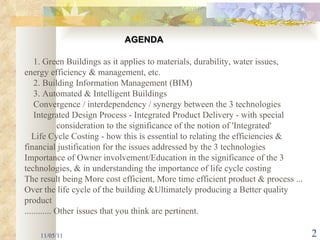 11/05/11 1. Green Buildings as it applies to materials, durability, water issues, energy efficiency & management, etc. 2. Building Information Management (BIM)  3. Automated & Intelligent Buildings Convergence / interdependency / synergy between the 3 technologies Integrated Design Process - Integrated Product Delivery - with special  consideration to the significance of the notion of 'Integrated'    Life Cycle Costing - how this is essential to relating the efficiencies &  financial justification for the issues addressed by the 3 technologies Importance of Owner involvement/Education in the significance of the 3 technologies, & in understanding the importance of life cycle costing The result being More cost efficient, More time efficient product & process ... Over the life cycle of the building &Ultimately producing a Better quality product ............ Other issues that you think are pertinent.   AGENDA 