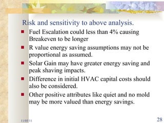 Risk and sensitivity to above analysis. Fuel Escalation could less than 4% causing Breakeven to be longer R value energy saving assumptions may not be proportional as assumed. Solar Gain may have greater energy saving and peak shaving impacts. Difference in initial HVAC capital costs should also be considered.  Other positive attributes like quiet and no mold may be more valued than energy savings. 11/05/11 