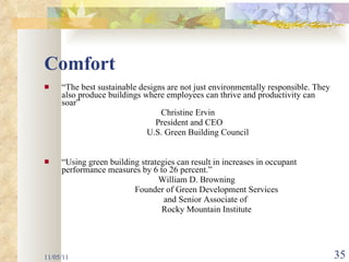 Comfort “ The best sustainable designs are not just environmentally responsible. They also produce buildings where employees can thrive and productivity can soar” Christine Ervin  President and CEO U.S. Green Building Council “ Using green building strategies can result in increases in occupant performance measures by 6 to 26 percent.” William D. Browning  Founder of Green Development Services and Senior Associate of  Rocky Mountain Institute 11/05/11 