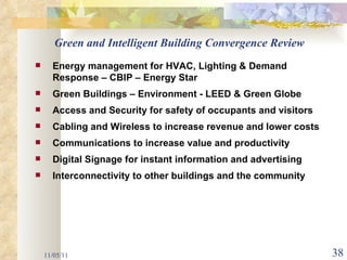 11/05/11 Green and Intelligent Building Convergence Review Energy management for HVAC, Lighting & Demand Response – CBIP – Energy Star Green Buildings – Environment - LEED & Green Globe Access and Security for safety of occupants and visitors Cabling and Wireless to increase revenue and lower costs  Communications to increase value and productivity Digital Signage for instant information and advertising Interconnectivity to other buildings and the community 