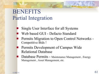 BENEFITS  Partial Integration Single User Interface for all Systems Web based GUI - Defacto Standard Permits Migration to Open Control Networks -  Competitive Bids ! Permits Development of Campus Wide Relational Database Database Permits -  Maintenance Management , Energy Management , Asset Management, etc. 11/05/11 