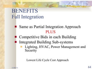 BENEFITS  Full Integration Same as Partial Integration Approach PLUS Competitive Bids in each Building Integrated Building Sub-systems Lighting, HVAC, Power Management and Security  11/05/11 Lowest Life Cycle Cost Approach 
