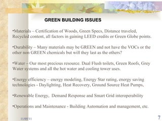 11/05/11 Materials – Certification of Woods, Green Specs, Distance traveled, Recycled content, all factors in gaining LEED credits or Green Globe points.  Durability – Many materials may be GREEN and not have the VOCs or the other non GREEN chemicals but will they last as the others? Water – Our most precious resource. Dual Flush toilets, Green Roofs, Grey Water systems and all the hot water and cooling tower uses. Energy efficiency – energy modeling, Energy Star rating, energy saving technologies - Daylighting, Heat Recovery, Ground Source Heat Pumps,  Renewable Energy,  Demand Response and Smart Grid interoperability  Operations and Maintenance - Building Automation and management, etc. GREEN BUILDING ISSUES 