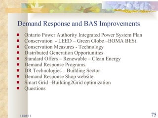 Ontario Power Authority Integrated Power System Plan Conservation  - LEED – Green Globe –BOMA BESt Conservation Measures - Technology Distributed Generation Opportunities Standard Offers – Renewable – Clean Energy Demand Response Programs DR Technologies – Building Sector Demand Response Shop website Smart Grid –Building2Grid optimization Questions  11/05/11 Demand Response and BAS Improvements 