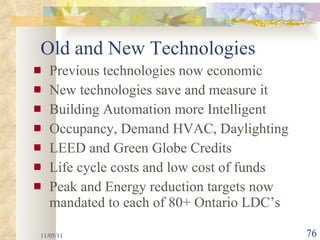 Previous technologies now economic New technologies save and measure it Building Automation more Intelligent Occupancy, Demand HVAC, Daylighting  LEED and Green Globe Credits Life cycle costs and low cost of funds Peak and Energy reduction targets now mandated to each of 80+ Ontario LDC’s 11/05/11 Old and New Technologies 
