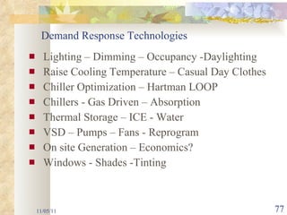 Lighting – Dimming – Occupancy -Daylighting Raise Cooling Temperature – Casual Day Clothes Chiller Optimization – Hartman LOOP Chillers - Gas Driven – Absorption Thermal Storage – ICE - Water VSD – Pumps – Fans - Reprogram On site Generation – Economics? Windows - Shades -Tinting 11/05/11 Demand Response Technologies 