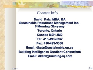 Contact Info David  Katz, MBA, BA Sustainable Resources Management Inc.  6 Morning Gloryway Toronto, Ontario Canada M2H 3M2 Tel: 416-493-9232 Fax: 416-493-5366 Email: dkatz@sustainable.on.ca Building Intelligence Quotient Consortium Email: dkatz@building-iq.com 11/05/11 